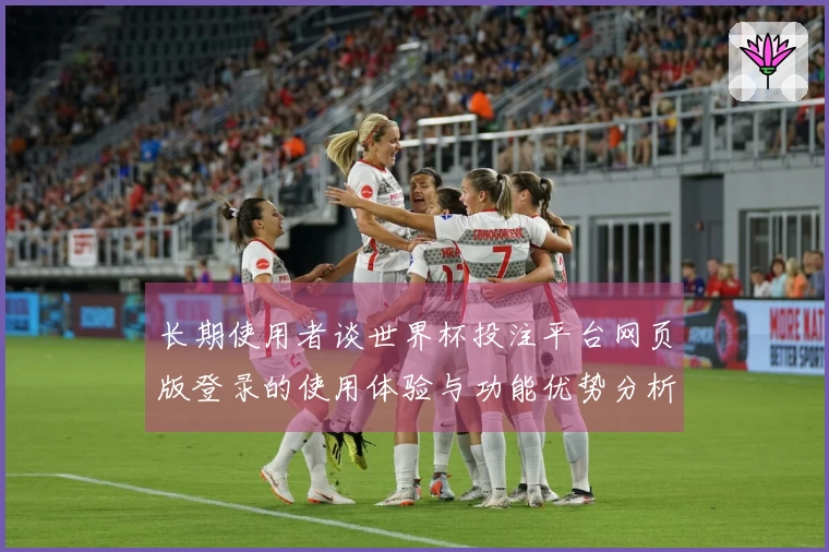长期使用者谈世界杯投注平台网页版登录的使用体验与功能优势分析