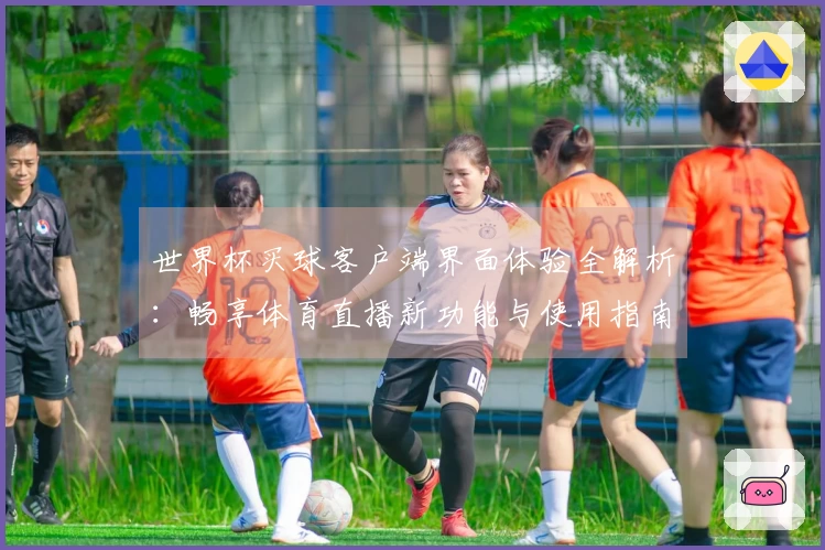 世界杯买球客户端界面体验全解析：畅享体育直播新功能与使用指南